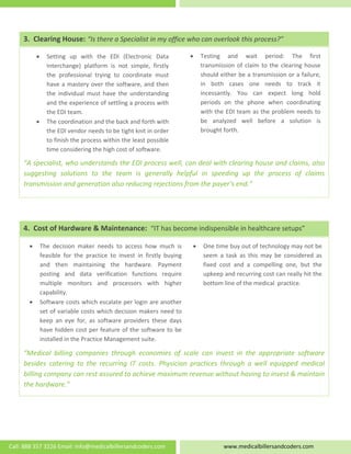  
   
 
 
 
 
 
 
 
“A specialist, who understands the EDI process well, can deal with clearing house and claims, also 
suggesting  solutions  to  the  team  is  generally  helpful  in  speeding  up  the  process  of  claims 
transmission and generation also reducing rejections from the payer’s end.” 
• Testing  and  wait  period:  The  first 
transmission of claim to the clearing house 
should either be a transmission or a failure, 
in  both  cases  one  needs  to  track  it 
incessantly.  You  can  expect  long  hold 
periods  on  the  phone  when  coordinating 
with the EDI team as the problem needs to 
be  analyzed  well  before  a  solution  is 
brought forth. 
• Setting  up  with  the  EDI  (Electronic  Data 
Interchange)  platform  is  not  simple,  firstly 
the  professional  trying  to  coordinate  must 
have a mastery over the software, and then 
the  individual  must  have  the  understanding 
and the experience of settling a process with 
the EDI team. 
• The coordination and the back and forth with 
the EDI vendor needs to be tight knit in order 
to finish the process within the least possible 
time considering the high cost of software. 
 
3.  Clearing House: “Is there a Specialist in my office who can overlook this process?” 
 
 
 
 
 
 
  
“Medical  billing  companies  through  economies  of  scale  can  invest  in  the  appropriate  software 
besides  catering  to  the  recurring  IT  costs.  Physician  practices  through  a  well  equipped  medical 
billing company can rest assured to achieve maximum revenue without having to invest & maintain 
the hardware.” 
• One time buy out of technology may not be 
seem  a  task  as  this  may  be  considered  as 
fixed  cost  and  a  compelling  one,  but  the 
upkeep and recurring cost can really hit the 
bottom line of the medical  practice. 
• The  decision  maker  needs  to  access  how  much  is 
feasible  for  the  practice  to  invest  in  firstly  buying 
and  then  maintaining  the  hardware.  Payment 
posting  and  data  verification  functions  require 
multiple  monitors  and  processors  with  higher 
capability. 
• Software costs which escalate per login are another 
set of variable costs which decision makers need to 
keep  an  eye  for,  as  software  providers  these  days 
have hidden cost per feature of the software to be 
installed in the Practice Management suite.  
4.  Cost of Hardware & Maintenance:  “IT has become indispensible in healthcare setups” 
Call: 888 357 3226 Email: info@medicalbillersandcoders.com  www.medicalbillersandcoders.com 
 
