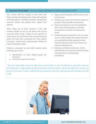  
   
 
 
 
 
 
 
 
 
 
 
 
 
 “Accounts Receivable requiring high amount of analysis is best handled by a specialist; however 
with physician’s staff already burdened by administrative duties it becomes difficult to assign one 
person to this task. Certain medical billing companies train and staff specialized individuals to help 
in AR” 
• Figure out the disposition of the claims to sort 
out the issues 
• Following up a 2nd or the 3rd time, ideally not 
possible in the busy office environment  
• Payers have become much more detailed in 
their claims check procedures, and have 
increased their conditions for payment of 
claims. 
• Timely Collection of payments‐ This is a major 
issue in medical billing, the quicker the claims 
are submitted the faster payments can be 
received. Electronic claims transmission can 
improve collection time. 
• Collection and Follow‐Up Services‐ Claims 
submitted do not receive the full amount they 
need specialists to rebuttal payer 
coordinators 
Your  current  staff  has  enough  on  their  plate  with 
filing, tracking and posting claims along with greeting 
incoming patients, providing education, taking down 
insurance  details  and  getting  forms  signed  from 
patients.  
While  doing  any  of  these  functions  if  the  staff 
member  decides  to  pick  up  the  phone  and  call  the 
insurance  office  to  get  a  status  on  the  payment  of 
some claims; the call will land into a long hold period 
which  will  keep  them  distracted  from  their  patient 
interaction  requirements  (automatically  hitting  the 
Patient Satisfaction Index). 
Problems  anticipated  by  most  staff  members  while 
following up on claims: 
• Identification  of  claims  falling  outside  the 
timeframe 
• Prioritize to work on the claims 
5.  Accounts Receivables: “Can you assign individuals to solely concentrate on AR?” 
 
Call: 888 357 3226 Email: info@medicalbillersandcoders.com  www.medicalbillersandcoders.com 
 