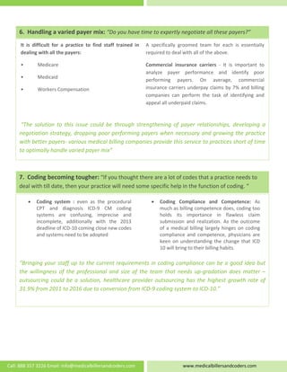    
 
 
 
 
 
 
 “The  solution  to  this  issue  could  be  through  strengthening  of  payer  relationships,  developing  a 
negotiation strategy, dropping poor performing payers when necessary and growing the practice 
with better payers‐ various medical billing companies provide this service to practices short of time 
to optimally handle varied payer mix” 
A  specifically  groomed  team  for  each  is  essentially 
required to deal with all of the above.  
Commercial  insurance  carriers  ‐  It  is  important  to 
analyze  payer  performance  and  identify  poor 
performing  payers.  On  average,  commercial 
insurance carriers underpay claims by 7% and billing 
companies  can  perform  the  task  of  identifying  and 
appeal all underpaid claims. 
It  is  difficult  for  a  practice  to  find  staff  trained  in 
dealing with all the payers: 
•  Medicare 
•  Medicaid 
•  Workers Compensation 
6.  Handling a varied payer mix: “Do you have time to expertly negotiate all these payers?”
7.  Coding becoming tougher: “If you thought there are a lot of codes that a practice needs to 
deal with till date, then your practice will need some specific help in the function of coding. “ 
 
 
 
 
 
“Bringing your staff up to the current requirements in coding compliance can be a good idea but 
the willingness of the professional and size of the team that needs up‐gradation does matter – 
outsourcing could be a solution, healthcare provider outsourcing has the highest growth rate of 
31.9% from 2011 to 2016 due to conversion from ICD‐9 coding system to ICD‐10.” 
• Coding  Compliance  and  Competence:  As 
much as billing competence does, coding too 
holds  its  importance  in  flawless  claim 
submission  and  realization.  As  the  outcome 
of a medical billing largely hinges on coding 
compliance  and  competence,  physicians  are 
keen  on understanding the  change that  ICD 
10 will bring to their billing habits. 
• Coding  system  :  even  as  the  procedural 
CPT  and  diagnosis  ICD‐9  CM  coding 
systems  are  confusing,  imprecise  and 
incomplete,  additionally  with  the  2013 
deadline of ICD‐10 coming close new codes 
and systems need to be adopted 
Call: 888 357 3226 Email: info@medicalbillersandcoders.com  www.medicalbillersandcoders.com 
 