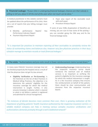  
   
 
 
 
 
 
 
 “It is important for practices to maintain reporting of their receivables to constantly review the 
status of outstanding claims and balances due, however very few physician practices in their busy 
schedule manage to maintain records or track financial leakages.“ 
• Payer  wise  report  of  the  receivable  stuck 
with each payer 
• Procedure Analysis Report 
 
If  some  of  your  EOBs  (Explanation  of  Benefits)  are 
missing, you are sure to lose some of the posting – 
you  can  consider  going  the  ERA  way  and  fix  the 
financial leakage easily. 
A medical practitioner in this volatile scenario must 
be updated about the performance of his clinic. Here 
are a set of reports that your billing manager must 
provide:  
• Monthly  performance  Report/  Key 
Performance Indicator Report 
• Payment Adjustment Report 
8.  Financial Leakage: “If your clinic is undergoing financial leakages chances are that nobody is 
willing to tell you about it till the end of the year when not much can be done.” 
 
 
 
 
 
 
 
 
 “As  instances  of  denials  becomes  more  common  than  ever,  there  is  growing  realization  of  the 
importance of getting patients’ health insurance authorized by the respective insurance carriers‐ a 
reliable  medical  company  can  help  in  meeting  various  complex  insurance  verifications  and 
authorizations demands promptly through a well established network” 
• Understanding Coverage: Understanding how 
the  respective  insurance  carrier  would 
reimburse  the  eventual  cost  of  medical 
services  is  as  important  as  verifying  the 
patient’s eligibility for the insurance coverage 
for which the medical intervention is sought. 
As  it  is  the  insurance  company  that  ensures 
the reimbursement on behalf of the patient, 
there  should  be  clear  communication  and 
clearance  from  the  respective  insurance 
bearer. 
In many cases Patients' insurance coverage may not 
be checked properly by the hospital and as a result of 
that the physician does not get his due amount 
• Eligibility  Verification  or  Pre‐Screening:  is 
the foremost on the list of Best Practices in 
Medical  billing  Practices;  the  objective  is  to 
determine  the  patients’  eligibility  for  the 
insurance  coverage  for  which  the  medical 
intervention  is  sought.  Further,  it  also 
ensures knowing in advance what is covered 
or what in not before a patient is registered 
and admitted for clinical management. 
9.  Pre visits: “Authorizations and pre‐visits result in fewer reimbursement claims turned down.” 
Call: 888 357 3226 Email: info@medicalbillersandcoders.com  www.medicalbillersandcoders.com 
 