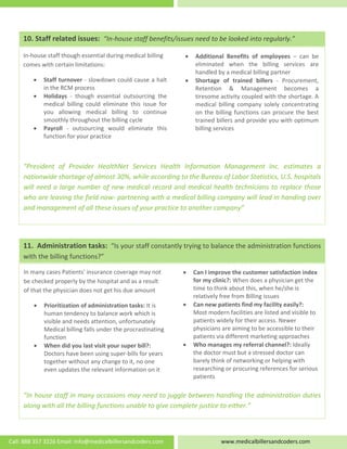  
   
 
 
 
 
 
 
 
“President  of  Provider  HealthNet  Services  Health  Information  Management  Inc.  estimates  a 
nationwide shortage of almost 30%, while according to the Bureau of Labor Statistics, U.S. hospitals 
will need a large number of new medical record and medical health technicians to replace those 
who are leaving the field now‐ partnering with a medical billing company will lead in handing over 
and management of all these issues of your practice to another company” 
• Additional  Benefits  of  employees  –  can  be 
eliminated  when  the  billing  services  are 
handled by a medical billing partner 
• Shortage  of  trained  billers  ‐  Procurement, 
Retention  &  Management  becomes  a 
tiresome activity coupled with the shortage. A 
medical  billing  company  solely  concentrating 
on the billing functions can procure the best 
trained billers and provide you with optimum 
billing services 
In‐house staff though essential during medical billing 
comes with certain limitations:  
• Staff turnover ‐ slowdown could cause a halt 
in the RCM process 
• Holidays  ‐  though  essential  outsourcing  the 
medical  billing  could  eliminate  this  issue  for 
you  allowing  medical  billing  to  continue 
smoothly throughout the billing cycle 
• Payroll  ‐  outsourcing  would  eliminate  this 
function for your practice  
10. Staff related issues:  “In‐house staff benefits/issues need to be looked into regularly.” 
 
 
 
 
 
 
 
 
 
 
 
 
 
 
 
“In house staff in many occasions may need to juggle between handling the administration duties 
along with all the billing functions unable to give complete justice to either.” 
• Can I improve the customer satisfaction index 
for my clinic?: When does a physician get the 
time to think about this, when he/she is 
relatively free from Billing issues 
• Can new patients find my facility easily?: 
Most modern facilities are listed and visible to 
patients widely for their access. Newer 
physicians are aiming to be accessible to their 
patients via different marketing approaches 
• Who manages my referral channel?: Ideally 
the doctor must but a stressed doctor can 
barely think of networking or helping with 
researching or procuring references for serious 
patients 
In many cases Patients' insurance coverage may not 
be checked properly by the hospital and as a result 
of that the physician does not get his due amount 
• Prioritization of administration tasks: It is 
human tendency to balance work which is 
visible and needs attention, unfortunately 
Medical billing falls under the procrastinating 
function  
• When did you last visit your super bill?: 
Doctors have been using super‐bills for years 
together without any change to it, no one 
even updates the relevant information on it 
11.  Administration tasks:  “Is your staff constantly trying to balance the administration functions 
with the billing functions?” 
Call: 888 357 3226 Email: info@medicalbillersandcoders.com  www.medicalbillersandcoders.com 
 
