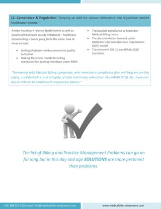 12.
hea
 
 
Call: 888 3
 
 “Pa
saf
risk
Am
pro
doc
the
. Complian
althcare ref
 
 
 
 
 
 
 
 
 
 
artnering w
fety, confide
k on PHI can
midst healthc
ovincial healt
cumenting is
ese include: 
• Linking 
outcom
• Making
mandat
 
The 
for 
357 3226 Email: info@me
nce & Reg
forms. “ 
with Medica
entiality, an
n be shared
list of Bi
long but
are reforms 
thcare qualit
s never going
physician re
mes 
 Electronic H
tory for avail
dicalbillersan
ulation: “K
al billing co
nd integrity
d with respo
illing an
t in this d
(both federa
y initiatives) 
g to be the sa
imbursemen
Health Record
ing incentive
ndcoders.com
Keeping up 
ompanies, w
y of data an
onsible part
d Practic
day and 
tha
al as well as 
– healthcare
ame. Few of 
nts to quality 
ding 
es under ARR
m 
with the v
who mainta
nd timely c
ties.” 
ce Mana
age SOL
an proble
e 
RA 
•
•
•
ww
arious com
ain a compl
ollections‐
agement
LUTIONS
ems. 
The possib
Medical Bil
The docum
Medicare’s
(ACO) mod
The immine
transition
ww.medicalb
mpliance and
liance plan 
like HIPAA 
t Problem
S are mo
 
le complianc
lling norms 
mentation dem
s Accountable
del 
ent ICD‐10 a
illersandcode
d regulatio
will help e
5010, etc. 
ms can g
ore perti
ce to Medica
mand under 
e Care Organ
nd HIPAA 50
ers.com 
ns amidst 
ensure the 
moreover 
go on 
nent 
re 
nization 
010 
 