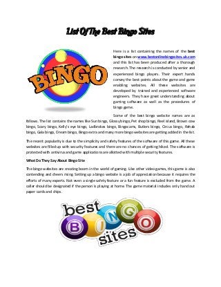 List Of The Best Bingo Sites
Here is a list containing the names of the best
bingo sites on www.bestonlinebingosites.uk.com
and this list has been produced after a thorough
research. The research is conducted by senior and
experienced bingo players. Their expert hands
convey the best points about the game and game
enabling websites. All these websites are
developed by trained and experienced software
engineers. They have great understanding about
gaming software as well as the procedures of
bingo game.
Some of the best bingo website names are as
follows. The list contains the names like Sun bingo, Glossy bingo, Pet shop bingo, Reel island, Brown cow
bingo, Scary bingo, Kelly’s eye bingo, Ladbrokes bingo, Bingocams, Butlers bingo, Circus bingo, Rehab
bingo, Gala bingo, Dream bingo, Bingo extra and many more bingo websites are getting added in the list.
The recent popularity is due to the simplicity and safety features of the software of this game. All these
websites are filled up with security features and there are no chances of getting hiked. The software is
protected with antivirus and game applications are allotted with multiple security features.
What Do They Say About Bingo Site
The bingo websites are creating boom in the world of gaming. Like other video games, this game is also
contending and cheers rising. Setting up a bingo website is a job of appreciation because it requires the
efforts of many experts. Not even a single safety feature or a fun feature is excluded from the game. A
caller should be designated if the person is playing at home. The game material includes only hand out
paper cards and chips.
 