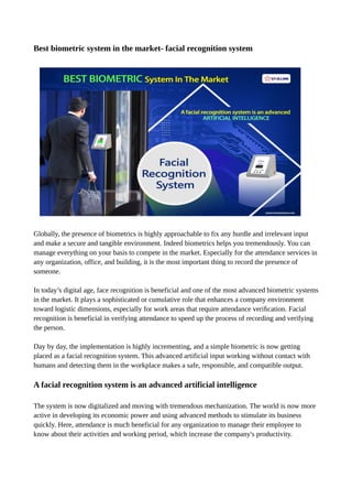 Best biometric system in the market- facial recognition system
Globally, the presence of biometrics is highly approachable to fix any hurdle and irrelevant input
and make a secure and tangible environment. Indeed biometrics helps you tremendously. You can
manage everything on your basis to compete in the market. Especially for the attendance services in
any organization, office, and building, it is the most important thing to record the presence of
someone.
In today’s digital age, face recognition is beneficial and one of the most advanced biometric systems
in the market. It plays a sophisticated or cumulative role that enhances a company environment
toward logistic dimensions, especially for work areas that require attendance veriﬁcation. Facial
recognition is beneficial in verifying attendance to speed up the process of recording and verifying
the person.
Day by day, the implementation is highly incrementing, and a simple biometric is now getting
placed as a facial recognition system. This advanced artificial input working without contact with
humans and detecting them in the workplace makes a safe, responsible, and compatible output.
A facial recognition system is an advanced artificial intelligence
The system is now digitalized and moving with tremendous mechanization. The world is now more
active in developing its economic power and using advanced methods to stimulate its business
quickly. Here, attendance is much beneficial for any organization to manage their employee to
know about their activities and working period, which increase the company's productivity.
 