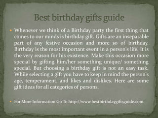  Whenever we think of a Birthday party the first thing that
comes to our minds is birthday gift. Gifts are an inseparable
part of any festive occasion and more so of birthday.
Birthday is the most important event in a person's life. It is
the very reason for his existence. Make this occasion more
special by gifting him/her something unique/ something
special. But choosing a birthday gift is not an easy task.
While selecting a gift you have to keep in mind the person's
age, temperament, and likes and dislikes. Here are some
gift ideas for all categories of persons.
 For More Information Go To http://www.bestbirthdaygiftsguide.com
 