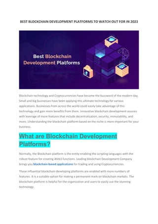 BEST BLOCKCHAIN DEVELOPMENT PLATFORMS TO WATCH OUT FOR IN 2023
Blockchain technology and Cryptocurrencies have become the buzzword of the modern day.
Small and big businesses have been applying this ultimate technology for various
applications. Businesses from across the world could easily take advantage of this
technology and gain more benefits from them. Innovative blockchain development assures
with leverage of more features that include decentralization, security, immutability, and
more. Understanding the blockchain platform based on the niche is more important for your
business.
What are Blockchain Development
Platforms?
Normally, the Blockchain platform is the entity enabling the scripting languages with the
robust feature for creating Web3 functions. Leading blockchain Development Company
brings you blockchain-based applications for trading and using Cryptocurrencies.
These influential blockchain-developing platforms are enabled with more numbers of
features. It is a suitable option for making a permanent mark on blockchain markets. The
blockchain platform is helpful for the organization and users to easily use the stunning
technology.
 