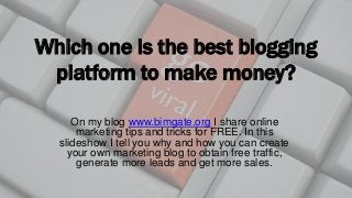 Which one is the best blogging
platform to make money?
On my blog www.bimgate.org I share online
marketing tips and tricks for FREE. In this
slideshow I tell you why and how you can create
your own marketing blog to obtain free traffic,
generate more leads and get more sales.
 