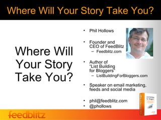 Where Will Your Story Take You?
                •   Phil Hollows

                •   Founder and
                    CEO of FeedBlitz
 Where Will          – Feedblitz.com


 Your Story     •   Author of
                    “List Building
                    for Bloggers”

 Take You?      •
                     – ListBuildingForBloggers.com

                    Speaker on email marketing,
                    feeds and social media

                •   phil@feedblitz.com
                •   @phollows
 