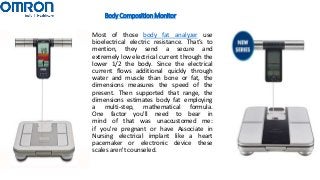 Body Composition Monitor
Most of those body fat analyzer use
bioelectrical electric resistance. That’s to
mention, they send a secure and
extremely low electrical current through the
lower 1/2 the body. Since the electrical
current flows additional quickly through
water and muscle than bone or fat, the
dimensions measures the speed of the
present. Then supported that range, the
dimensions estimates body fat employing
a multi-step, mathematical formula.
One factor you'll need to bear in
mind of that was unaccustomed me:
if you're pregnant or have Associate in
Nursing electrical implant like a heart
pacemaker or electronic device these
scales aren't counseled.
 