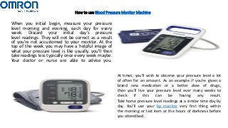 How to use Blood Pressure Monitor Machine
When you initial begin, measure your pressure
level morning and evening, each day for every
week. Discard your initial day’s pressure
level readings. They will not be correct as a result
of you're not accustomed to your monitor. At the
top of the week you may have a helpful image of
what your pressure level is like usually. you'll then
take readings less typically once every week maybe.
Your doctor or nurse are able to advise you.
At times, you'll wish to observe your pressure level a lot
of often for an amount. As an example if you're given a
brand new medication or a better dose of drugs,
then you'll live your pressure level over many weeks to
check if this can be having any result.
Take home pressure level readings at a similar time day by
day. You’ll use your bp monitor very first thing within
the morning or last item at the hours of darkness before
you attend bed.
 
