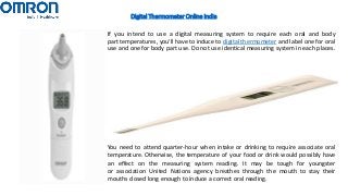 Digital Thermometer Online India
If you intend to use a digital measuring system to require each oral and body
part temperatures, you'll have to induce to digital thermometer and label one for oral
use and one for body part use. Do not use identical measuring system in each places.
You need to attend quarter-hour when intake or drinking to require associate oral
temperature. Otherwise, the temperature of your food or drink would possibly have
an effect on the measuring system reading. It may be tough for youngster
or association United Nations agency breathes through the mouth to stay their
mouths closed long enough to induce a correct oral reading.
 