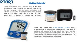 Blood Sugar Monitor Online
Testing your glucose level is one in every of the most
effective ways in which to grasp your polygenic disorder and
the way completely different foods, medications, and
activities have an effect on your polygenic disorder. Keeping
track of your blood sugar will assist you and your
doctor build a thought to manage this condition.
People use transportable blood glucose monitor, known
as glucometers, to examine their glucose levels. These work by
analyzing little quantity of blood, sometimes from a tip. The
glucometer gently pricks your skin to get the blood. Meters tell you
your current glucose, however since glucose levels modification, you
wish to check levels typically and record them.
 