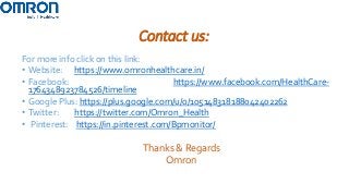 Contact us:
For more info click on this link:
• Website: https://www.omronhealthcare.in/
• Facebook: https://www.facebook.com/HealthCare-
1764348923784526/timeline
• Google Plus: https://plus.google.com/u/0/105148318188042402262
• Twitter: https://twitter.com/Omron_Health
• Pinterest: https://in.pinterest.com/Bpmonitor/
Thanks & Regards
Omron
 