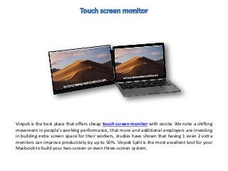 Vinpok is the best place that offers cheap touch screen monitor with onsite. We note a shifting
movement in people’s working performance, that more and additional employers are investing
in building extra screen space for their workers, studies have shown that having 1 even 2 extra
monitors can improve productivity by up to 50%. Vinpok Split is the most excellent tool for your
Macbook to build your two-screen or even three-screen system.
 