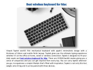 Vinpok Taptek world’s first mechanical keyboard with apple’s minimalistic design with a
thickness of 16mm and mattle finish keycap. Taptek gives you the ultimate typing experience
whether it’s at the office at home, wired or wireless connection. Taptek is designed to fit your
daily needs and best wireless keyboard for Mac. There are 19 RGB backlit modes giving you a
sense of uniqueness and you can get inspired from every tap. You can carry taptek wherever
you go, to experience a simple lifestyle that’s filled with inspiration. Taptek is not only thin but
weighs only 0.5 kg and it can be paired with three devices.
 