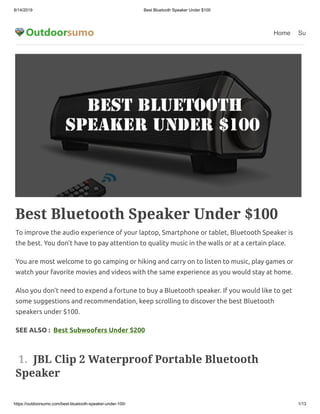 8/14/2019 Best Bluetooth Speaker Under $100
https://outdoorsumo.com/best-bluetooth-speaker-under-100/ 1/13
Home Su
Best Bluetooth Speaker Under $100
To improve the audio experience of your laptop, Smartphone or tablet, Bluetooth Speaker is
the best. You don’t have to pay attention to quality music in the walls or at a certain place. 
You are most welcome to go camping or hiking and carry on to listen to music, play games or
watch your favorite movies and videos with the same experience as you would stay at home. 
Also you don’t need to expend a fortune to buy a Bluetooth speaker. If you would like to get
some suggestions and recommendation, keep scrolling to discover the best Bluetooth
speakers under $100.
SEE ALSO :  Best Subwoofers Under $200
 1.  JBL Clip 2 Waterproof Portable Bluetooth
Speaker
 