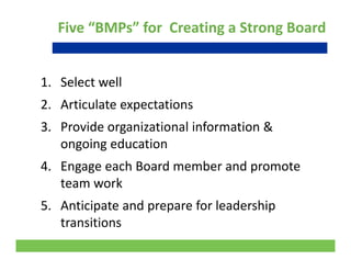 Five “BMPs” for  Creating a Strong Board
1 Select well1. Select well
2. Articulate expectations
3. Provide organizational information & 
ongoing education
4. Engage each Board member and promote 
team workteam work
5. Anticipate and prepare for leadership 
transitions
17
transitions
 