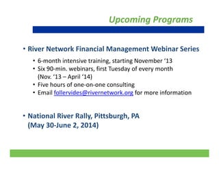 Upcoming Programs
• River Network Financial Management Webinar Series g
• 6‐month intensive training, starting November ‘13
• Six 90‐min. webinars, first Tuesday of every month 
(Nov. ‘13 – April ‘14) 
• Five hours of one‐on‐one consulting 
• Email follervides@rivernetwork.org for more information@ g
• National River Rally Pittsburgh PA• National River Rally, Pittsburgh, PA 
(May 30‐June 2, 2014)
27
 