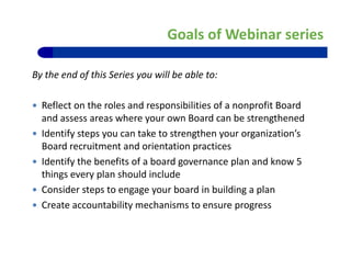 Goals of Webinar series
By the end of this Series you will be able to:
 Reflect on the roles and responsibilities of a nonprofit Board 
and assess areas where your own Board can be strengthenedand assess areas where your own Board can be strengthened
 Identify steps you can take to strengthen your organization’s 
Board recruitment and orientation practices
 Identify the benefits of a board governance plan and know 5 
things every plan should include 
C id t t b d i b ildi l Consider steps to engage your board in building a plan
 Create accountability mechanisms to ensure progress
5
 