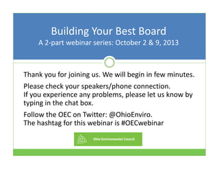Building Your Best BoardBuilding Your Best Board
A 2‐part webinar series: October 2 & 9, 2013
Thank you for joining us We will begin in few minutesThank you for joining us. We will begin in few minutes. 
Please check your speakers/phone connection.                  
If you experience any problems please let us know byIf you experience any problems, please let us know by 
typing in the chat box.
Follow the OEC on Twitter: @OhioEnviro.Follow the OEC on Twitter: @OhioEnviro.                          
The hashtag for this webinar is #OECwebinar
 