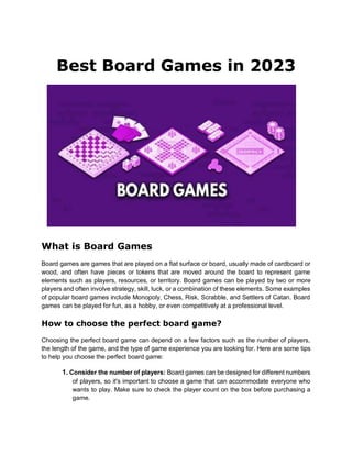 Best Board Games in 2023
What is Board Games
Board games are games that are played on a flat surface or board, usually made of cardboard or
wood, and often have pieces or tokens that are moved around the board to represent game
elements such as players, resources, or territory. Board games can be played by two or more
players and often involve strategy, skill, luck, or a combination of these elements. Some examples
of popular board games include Monopoly, Chess, Risk, Scrabble, and Settlers of Catan. Board
games can be played for fun, as a hobby, or even competitively at a professional level.
How to choose the perfect board game?
Choosing the perfect board game can depend on a few factors such as the number of players,
the length of the game, and the type of game experience you are looking for. Here are some tips
to help you choose the perfect board game:
1. Consider the number of players: Board games can be designed for different numbers
of players, so it's important to choose a game that can accommodate everyone who
wants to play. Make sure to check the player count on the box before purchasing a
game.
 