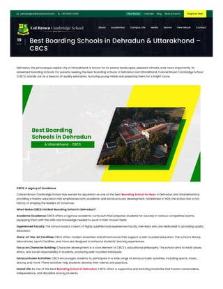 19
OCT
Best Boarding Schools in Dehradun & Uttarakhand –
CBCS
Dehradun, the picturesque capital city of Uttarakhand, is known for its serene landscapes, pleasant climate, and, more importantly, its
esteemed boarding schools. For parents seeking the best boarding schools in Dehradun and Uttarakhand, Colonel Brown Cambridge School
(CBCS) stands out as a beacon of quality education, nurturing young minds and preparing them for a bright future.
CBCS: A Legacy of Excellence
Colonel Brown Cambridge School has earned its reputation as one of the best Boarding School for Boys in Dehradun and Uttarakhand by
providing a holistic education that emphasizes both academic and extracurricular development. Established in 1926, the school has a rich
history of shaping the leaders of tomorrow.
What Makes CBCS the Best Boarding School in Dehradun?
Academic Excellence: CBCS offers a rigorous academic curriculum that prepares students for success in various competitive exams,
equipping them with the skills and knowledge needed to excel in their chosen fields.
Experienced Faculty: The school boasts a team of highly qualified and experienced faculty members who are dedicated to providing quality
education.
State-of-the-Art Facilities: CBCS offers modern amenities and infrastructure that support a well-rounded education. The school’s library,
laboratories, sports facilities, and more are designed to enhance students’ learning experiences.
Focus on Character Building: Character development is a core element of CBCS’s educational philosophy. The school aims to instill values,
ethics, and social responsibility in students, producing well-rounded individuals.
Extracurricular Activities: CBCS encourages students to participate in a wide range of extracurricular activities, including sports, music,
drama, and more. These activities help students develop their talents and passions.
Hostel Life: As one of the best Boarding School in Dehradun, CBCS offers a supportive and enriching hostel life that fosters camaraderie,
independence, and discipline among students.
 principal@colbrownschool.com  +91 63951 14363 Register Now
View Result Calendar Blog News & Events
About Academics Campus Life Media Alumni View Result Contact
 
