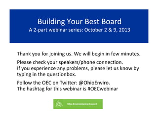 Building Your Best BoardBuilding Your Best BoardBuilding Your Best Board
A 2‐part webinar series: October 2 & 9, 2013
Building Your Best Board
A 2‐part webinar series: October 2 & 9, 2013
Thank you for joining us We will begin in few minutesThank you for joining us. We will begin in few minutes. 
Please check your speakers/phone connection.                  
If you experience any problems please let us know byIf you experience any problems, please let us know by 
typing in the questionbox.
Follow the OEC on Twitter: @OhioEnviro.Follow the OEC on Twitter: @OhioEnviro.                          
The hashtag for this webinar is #OECwebinar
 