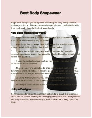 Best Body Shapewear 
Magic Slim can get you into your desired figure very easily without hurting your body. This process makes people feel comfortable with their body and intensify the look seamlessly. 
How does Magic Slim work? Magic Slim is a Body Shaper which helps you to enjoy a smooth toned look while wearing any ensemble. Main Objective of Magic Slim is to shape the wanted zones like tummy, waist, bottom, thigh, back, midriff and sides. It made to capitalize on your best features while carefully concealing problem areas, this versatile Magic Slim allows you to feel poised and positive. It uses latest technology such as nanometer, negative ions and far-infrared advancements. There are several varieties to choose from, and each one has distinctive characteristics. It helps to provide you many choices that are seamless, so Magic Slim looks invisible underneath your clothes. By using Memory fabric, you can feel comfortable and able to memorize to burn fats. It helps to even out cellulite too. The Magic Slim exhibits 100% recovery time in a natural way. 
Unique Designs: 
It only required one gentle pull from bottom to top and the excellent result will be shown making extra bulging belly vanished. And you will feel very confident while wearing it with comfort for a long period of time. 