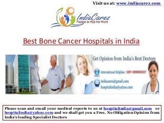 Visit us at: www.indiacarez.com

Best Bone Cancer Hospitals in India

Please scan and email your medical reports to us at hospitalindia@gmail.com or
hospitalindia@yahoo.com and we shall get you a Free, No Obligation Opinion from
India's leading Specialist Doctors

 
