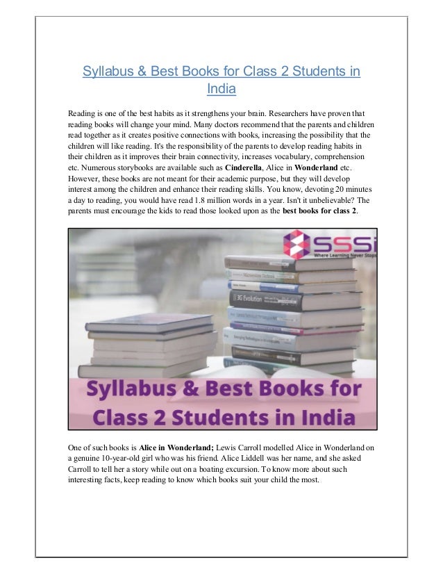 Syllabus & Best Books for Class 2 Students in
India
Reading is one of the best habits as it strengthens your brain. Researchers have proven that
reading books will change your mind. Many doctors recommend that the parents and children
read together as it creates positive connections with books, increasing the possibility that the
children will like reading. It's the responsibility of the parents to develop reading habits in
their children as it improves their brain connectivity, increases vocabulary, comprehension
etc. Numerous storybooks are available such as Cinderella, Alice in Wonderland etc.
However, these books are not meant for their academic purpose, but they will develop
interest among the children and enhance their reading skills. You know, devoting 20 minutes
a day to reading, you would have read 1.8 million words in a year. Isn't it unbelievable? The
parents must encourage the kids to read those looked upon as the best books for class 2.
One of such books is Alice in Wonderland; Lewis Carroll modelled Alice in Wonderland on
a genuine 10-year-old girl who was his friend. Alice Liddell was her name, and she asked
Carroll to tell her a story while out on a boating excursion. To know more about such
interesting facts, keep reading to know which books suit your child the most.
 