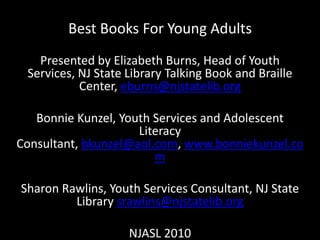 Best Books For Young Adults  Presented by Elizabeth Burns, Head of Youth Services, NJ State Library Talking Book and Braille Center, eburns@njstatelib.org Bonnie Kunzel, Youth Services and Adolescent Literacy Consultant, bkunzel@aol.com, www.bonniekunzel.com Sharon Rawlins, Youth Services Consultant, NJ State Library srawlins@njstatelib.org NJASL 2010 