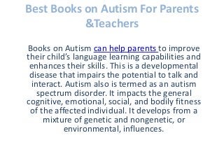 Best Books on Autism For Parents
&Teachers
Books on Autism can help parents to improve
their child’s language learning capabilities and
enhances their skills. This is a developmental
disease that impairs the potential to talk and
interact. Autism also is termed as an autism
spectrum disorder. It impacts the general
cognitive, emotional, social, and bodily fitness
of the affected individual. It develops from a
mixture of genetic and nongenetic, or
environmental, influences.
 