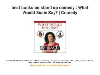 best books on stand up comedy : What
Would Susie Say? | Comedy
Listen to What Would Susie Say? and best books on stand up comedy new releases on your iPhone, iPad, or Android. Get any
best books on stand up comedy FREE during your Free Trial
LINK IN PAGE 4 TO LISTEN OR DOWNLOAD BOOK
 