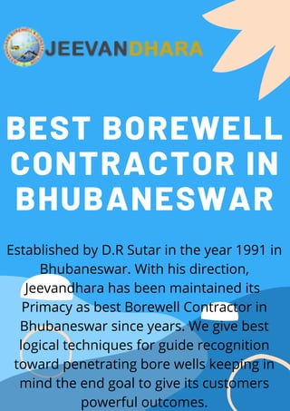 BEST BOREWELL
CONTRACTOR IN
BHUBANESWAR
Established by D.R Sutar in the year 1991 in
Bhubaneswar. With his direction,
Jeevandhara has been maintained its 
Primacy as best Borewell Contractor in
Bhubaneswar since years. We give best
logical techniques for guide recognition
toward penetrating bore wells keeping in
mind the end goal to give its customers
powerful outcomes.
 
