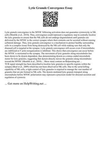 Lytic Granule Convergence Essay
Lytic granule convergence to the MTOC following activation does not guarantee cytotoxicity in NK
cells (Mentlik et al., 2010). Thus, convergence could represent a regulatory step to centrally localize
the lytic granules to ensure that the NK cells do not undergo degranulation until granules are
delivered by the MTOC to the correct synapse where their contents can be secreted without causing
collateral damage. Thus, lytic granule convergence is a mechanism to protect healthy surrounding
cells in a complex tissue from being destroyed by the NK cell while making sure that only the
diseased cell is targeted at the synapse. Lytic granule convergence still occurs even if microtubules
are stabilized or F actin reorganization is inhibited. This shows that convergence can occur before
the MTOC is reoriented to the synapse. The movement of lytic granules along microtubules has
been shown to be dynein dependent, thus demonstrating dynein as a minus ended microtubule
motor for lytic granules, suggesting that dynein directly moves the granules along microtubules
toward the MTOC (Mentlik et al., 2010).... Show more content on Helpwriting.net ...
TCR signal strength has been described to localize lytic granules to specific regions within the
synapse (Beal et al., 2009) which has not been observed in NK cells. Due to the serial killing
capability of NK cells, a tight control of lytic granules is required to manage the vast number of
granules that are pre formed in NK cells. The dynein mediated lytic granule transport along
microtubules before MTOC polarization may represent a precision model for directed secretion and
regulation of cytotoxic
... Get more on HelpWriting.net ...
 