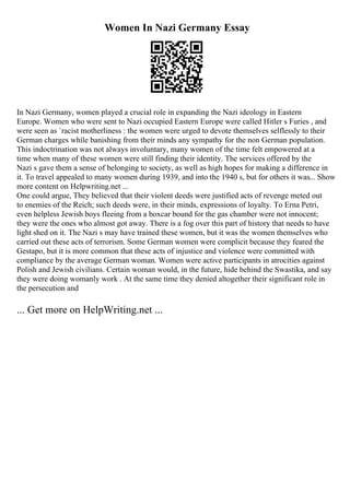 Women In Nazi Germany Essay
In Nazi Germany, women played a crucial role in expanding the Nazi ideology in Eastern
Europe. Women who were sent to Nazi occupied Eastern Europe were called Hitler s Furies , and
were seen as `racist motherliness : the women were urged to devote themselves selflessly to their
German charges while banishing from their minds any sympathy for the non German population.
This indoctrination was not always involuntary, many women of the time felt empowered at a
time when many of these women were still finding their identity. The services offered by the
Nazi s gave them a sense of belonging to society, as well as high hopes for making a difference in
it. To travel appealed to many women during 1939, and into the 1940 s, but for others it was... Show
more content on Helpwriting.net ...
One could argue, They believed that their violent deeds were justified acts of revenge meted out
to enemies of the Reich; such deeds were, in their minds, expressions of loyalty. To Erna Petri,
even helpless Jewish boys fleeing from a boxcar bound for the gas chamber were not innocent;
they were the ones who almost got away. There is a fog over this part of history that needs to have
light shed on it. The Nazi s may have trained these women, but it was the women themselves who
carried out these acts of terrorism. Some German women were complicit because they feared the
Gestapo, but it is more common that these acts of injustice and violence were committed with
compliance by the average German woman. Women were active participants in atrocities against
Polish and Jewish civilians. Certain woman would, in the future, hide behind the Swastika, and say
they were doing womanly work . At the same time they denied altogether their significant role in
the persecution and
... Get more on HelpWriting.net ...
 