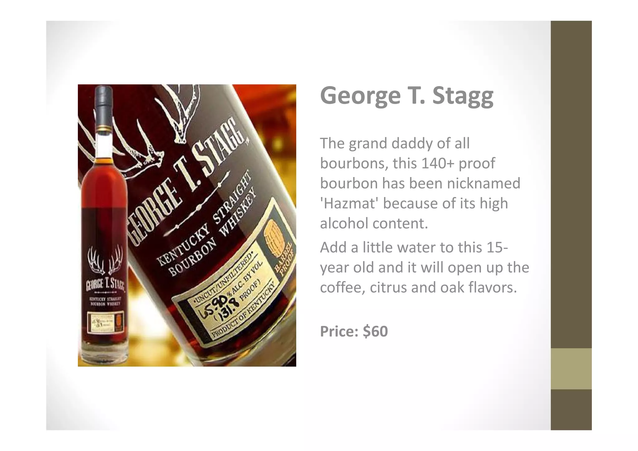 George T. Stagg
The grand daddy of all
bourbons, this 140+ proof
bourbon has been nicknamed
'Hazmat' because of its high
alcohol content.
Add a little water to this 15-
year old and it will open up the
coffee, citrus and oak flavors.

Price: $60
 