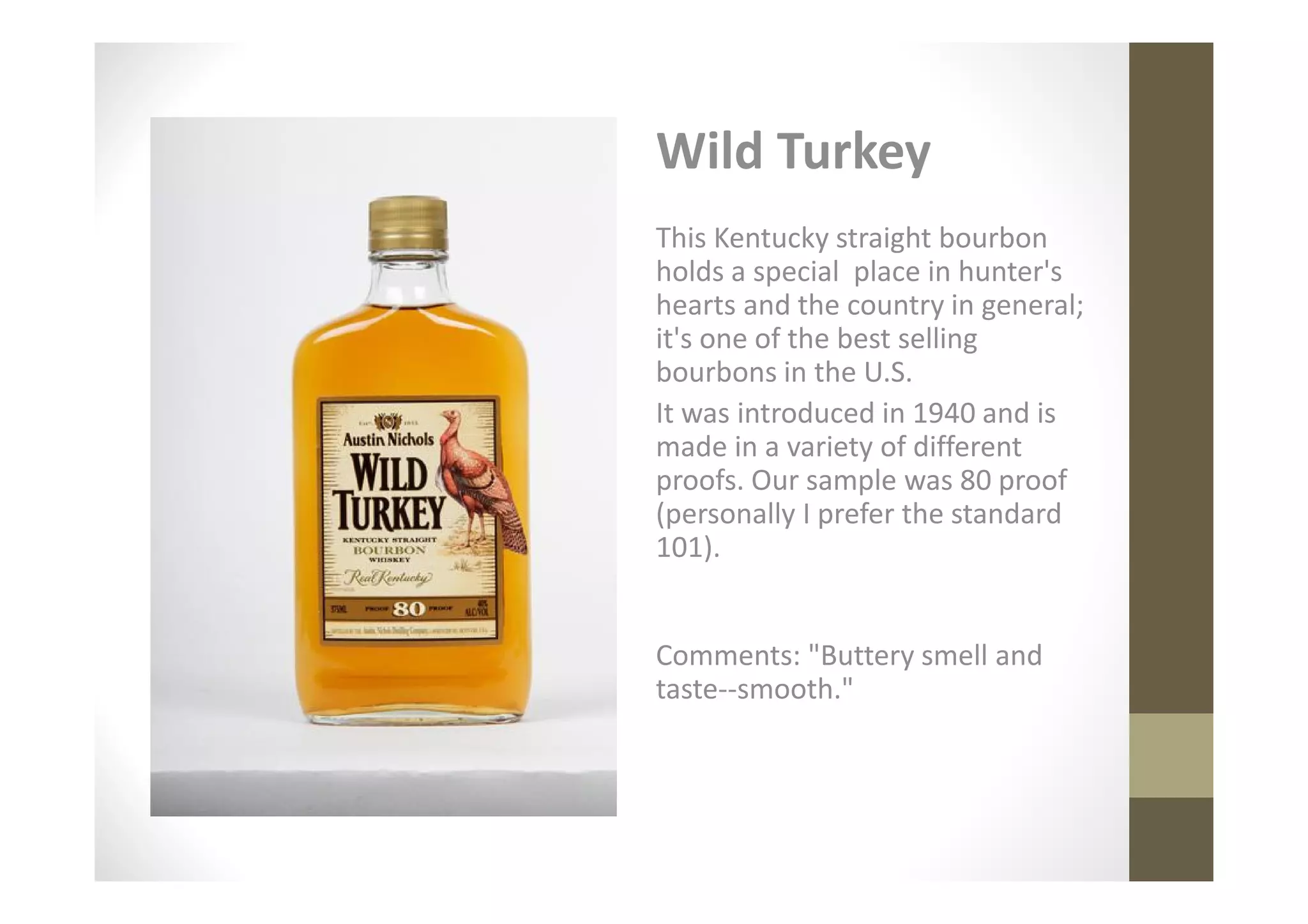 Wild Turkey
This Kentucky straight bourbon
holds a special place in hunter's
hearts and the country in general;
it's one of the best selling
bourbons in the U.S.
It was introduced in 1940 and is
made in a variety of different
proofs. Our sample was 80 proof
(personally I prefer the standard
101).


Comments: "Buttery smell and
taste--smooth."
 
