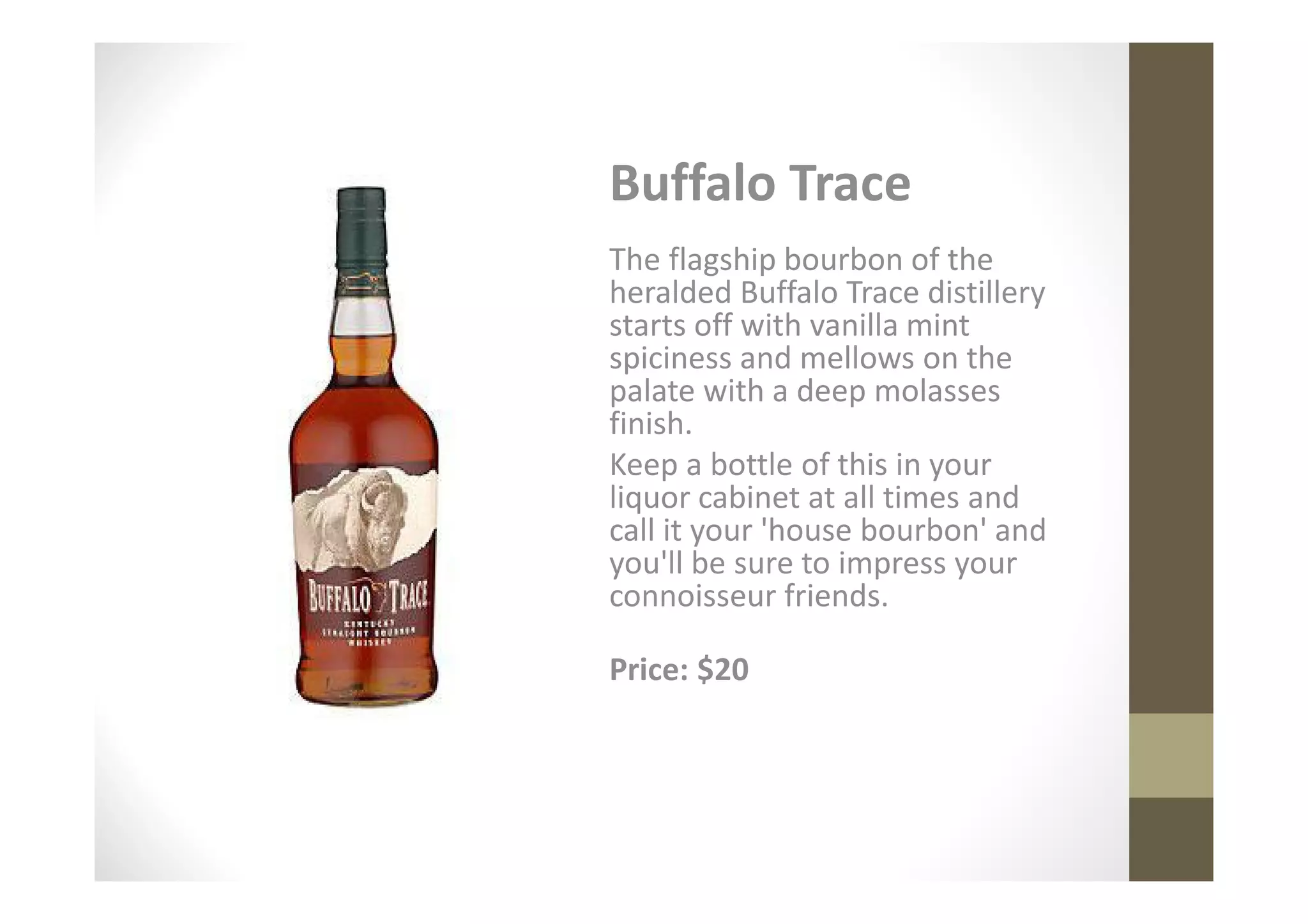 Buffalo Trace
The flagship bourbon of the
heralded Buffalo Trace distillery
starts off with vanilla mint
spiciness and mellows on the
palate with a deep molasses
finish.
Keep a bottle of this in your
liquor cabinet at all times and
call it your 'house bourbon' and
you'll be sure to impress your
connoisseur friends.

Price: $20
 