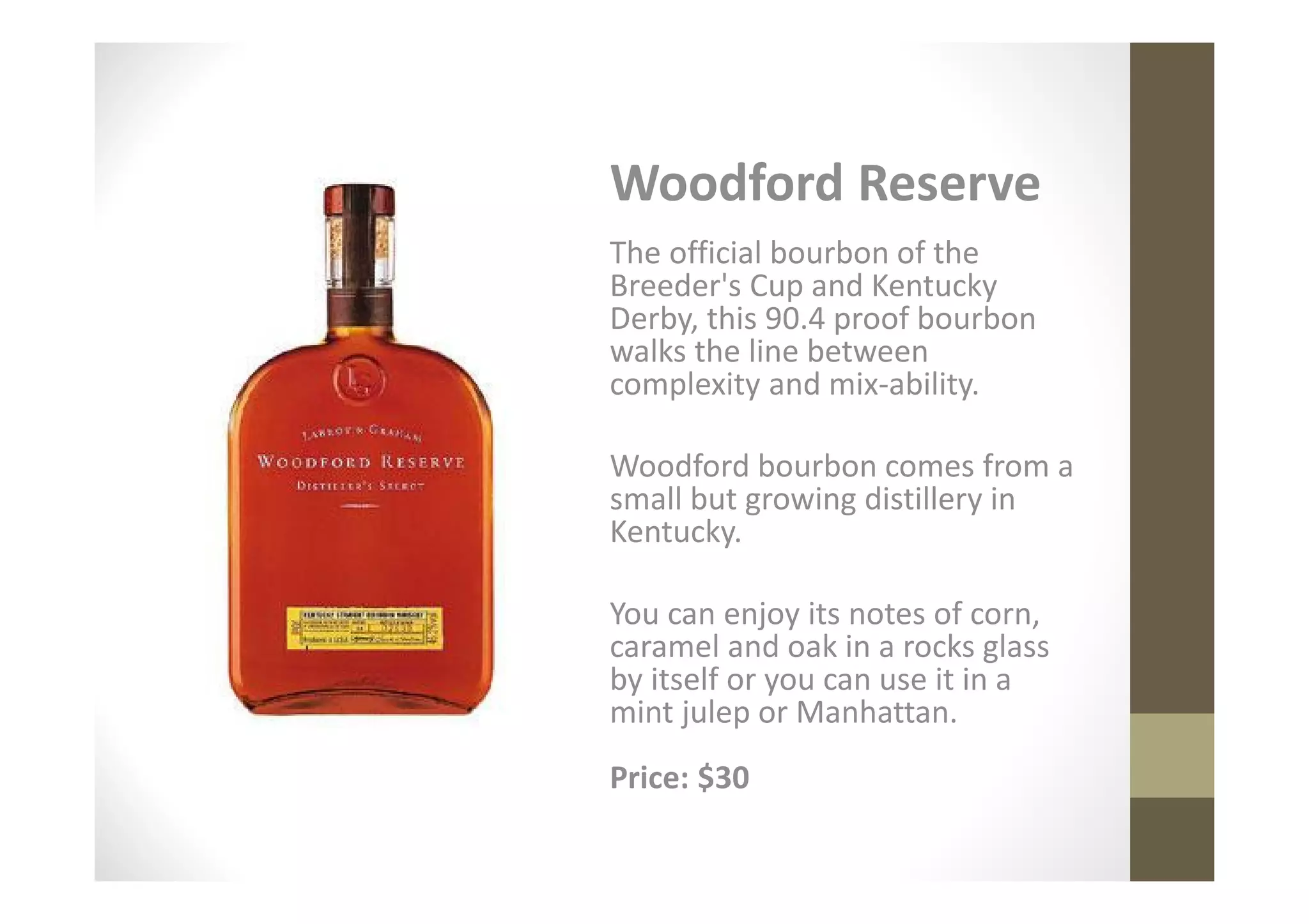 Woodford Reserve
The official bourbon of the
Breeder's Cup and Kentucky
Derby, this 90.4 proof bourbon
walks the line between
complexity and mix-ability.

Woodford bourbon comes from a
small but growing distillery in
Kentucky.

You can enjoy its notes of corn,
caramel and oak in a rocks glass
by itself or you can use it in a
mint julep or Manhattan.
Price: $30
 