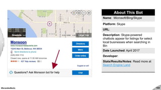#brandedbots 104
About This Bot
Name: Microsoft/Bing/Skype
Platform: Skype
URL:
Description: Skype-powered
chatbots appear for listings for select
local businesses when searching in
Bin
Date Launched: April 2017
Developer:
Stats/Results/Notes: Read more at
Search Engine Land
 