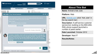 #brandedbots 110
About This Bot
Name: Amtrak’s Ask Julie
Platform: Web
URL: Amtrak.com (click “Ask Julie” in
the top search bar)
Description: A self-service customer
service bot, building on the 800-USA-
RAIL phone support launched a
number of years earlier
Date Launched: October 2012
Developer: Next IT
Results/Notes:
 