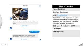 #brandedbots 11
About This Bot
Name: Bud Light
Platform: Messenger
URL: m.me/budlight
Description: This menu-driven app
tells consumers how to win tickets to
an event, but that requires making a
purchase through another app
Date Launched: Summer 2016
Developer:
Results/Notes:
 
