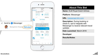 #brandedbots 113
About This Bot
Name: KLM Royal Dutch Airlines
Platform: Messenger
URL: messenger.klm.com
Description: During booking or
check-in, opt to integrate with
Messenger to receive relevant travel
updates
Date Launched: March 2016
Developer:
Results/Notes:
 