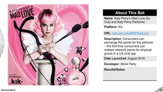 #brandedbots 19
About This Bot
Name: Katy Perry’s Mad Love (by
Coty and Katy Perry Perfums)
Platform: Kik
URL: bots.kik.com/#/KPMadLove
Description: Consumers can
exchange Kik points for the perfume
– the first time consumers can
redeem rewards points for physical
goods in a US chat app
Date Launched: August 2016
Developer: Block Party
Results/Notes:
 