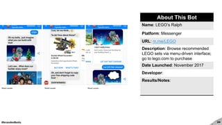 #brandedbots 24
About This Bot
Name: LEGO’s Ralph
Platform: Messenger
URL: m.me/LEGO
Description: Browse recommended
LEGO sets via menu-driven interface;
go to lego.com to purchase
Date Launched: November 2017
Developer:
Results/Notes:
 