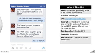 #brandedbots 27
About This Bot
Name: Doc Brown, promoting “Back
to the Future” by Universal
Platform: Messenger
URL: m.me/DocBrownHillValley
Description: Doc Brown chatted up
fans of the film series to find out why
the real 2015 was so different from
the movie version
Date Launched: October 2015
Developer: Imperson
Results/Notes: This was a limited
release bot
 