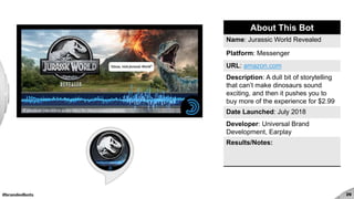 #brandedbots 29
About This Bot
Name: Jurassic World Revealed
Platform: Messenger
URL: amazon.com
Description: A dull bit of storytelling
that can’t make dinosaurs sound
exciting, and then it pushes you to
buy more of the experience for $2.99
Date Launched: July 2018
Developer: Universal Brand
Development, Earplay
Results/Notes:
 