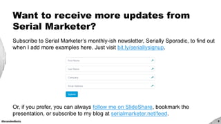 #brandedbots 3
Want to receive more updates from
Serial Marketer?
Subscribe to Serial Marketer’s monthly-ish newsletter, Serially Sporadic, to find out
when I add more examples here. Just visit bit.ly/seriallysignup.
Or, if you prefer, you can always follow me on SlideShare, bookmark the
presentation, or subscribe to my blog at serialmarketer.net/feed.
 