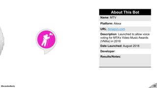 #brandedbots 33
About This Bot
Name: MTV
Platform: Alexa
URL: Amazon.com
Description: Launched to allow voice
voting for MTA’s Video Music Awards
(VMAs) in 2018
Date Launched: August 2018
Developer:
Results/Notes:
 